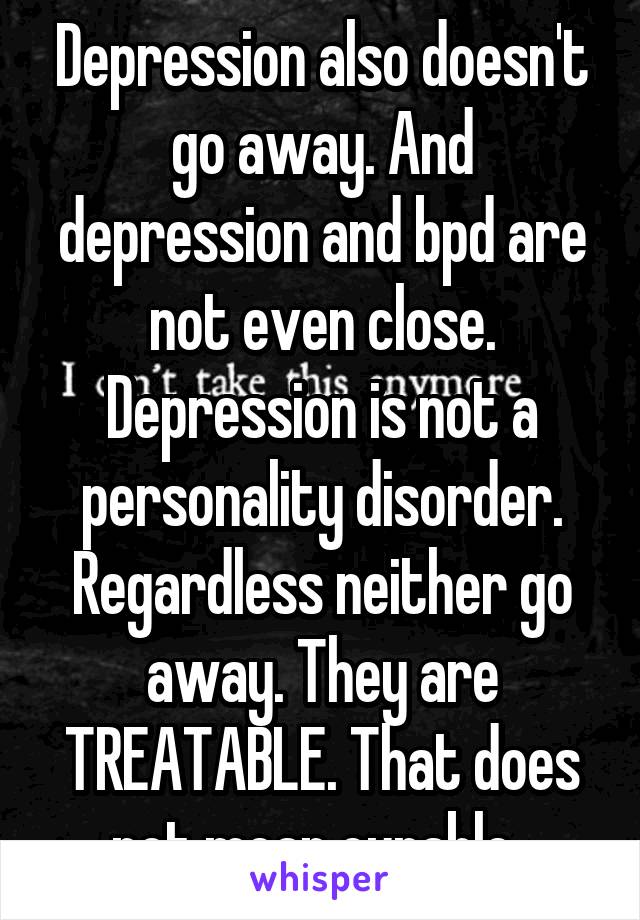 Depression also doesn't go away. And depression and bpd are not even close. Depression is not a personality disorder. Regardless neither go away. They are TREATABLE. That does not mean curable. 