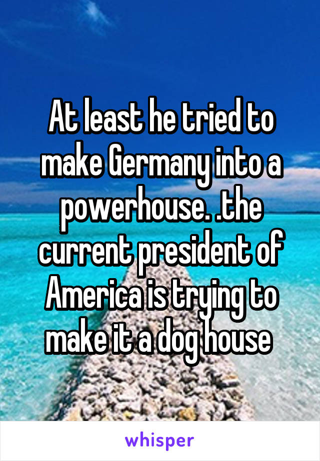 At least he tried to make Germany into a powerhouse. .the current president of America is trying to make it a dog house 