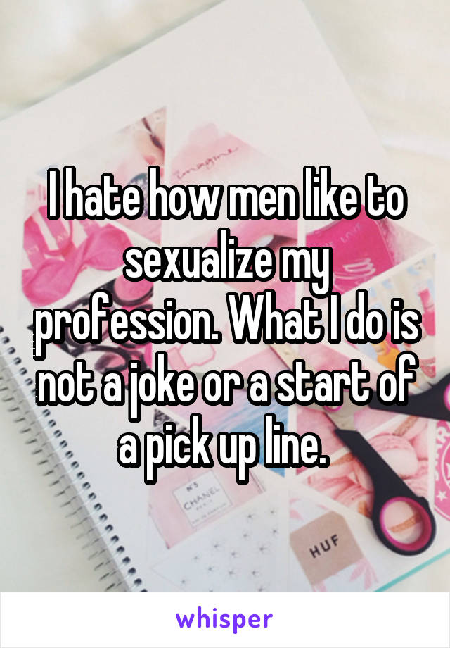 I hate how men like to sexualize my profession. What I do is not a joke or a start of a pick up line. 