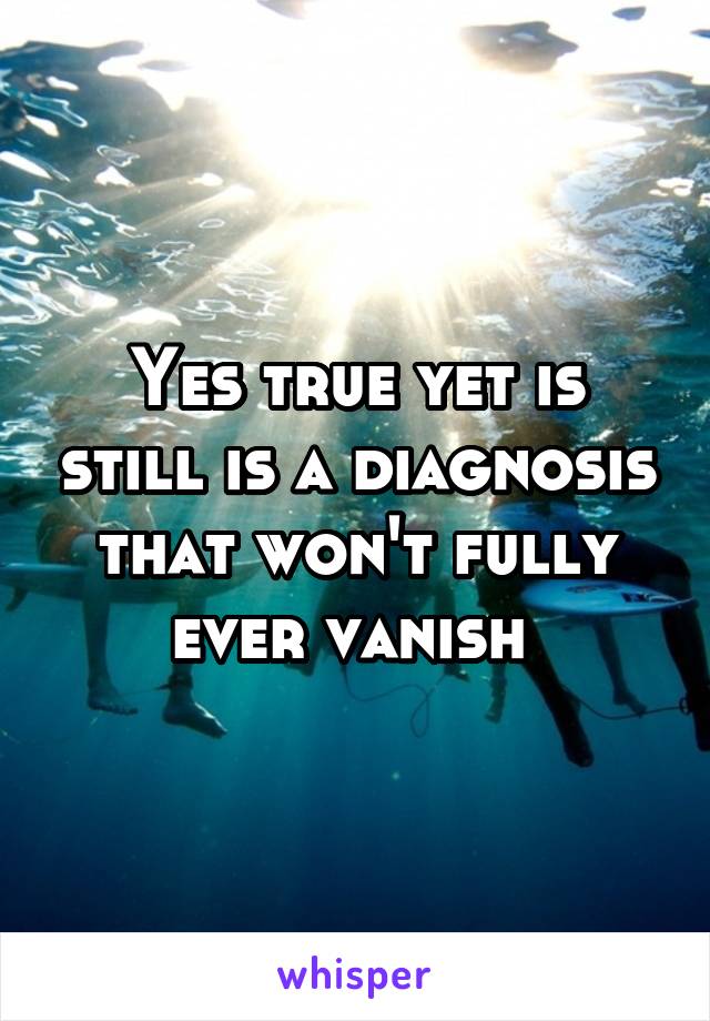 Yes true yet is still is a diagnosis that won't fully ever vanish 