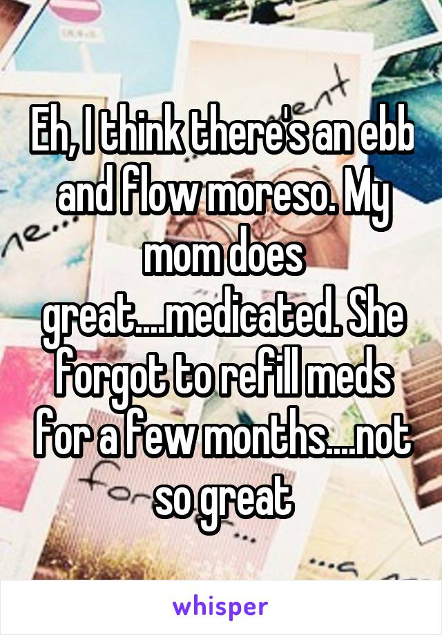 Eh, I think there's an ebb and flow moreso. My mom does great....medicated. She forgot to refill meds for a few months....not so great