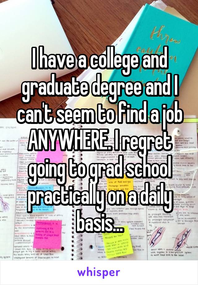 I have a college and graduate degree and I can't seem to find a job ANYWHERE. I regret going to grad school practically on a daily basis...