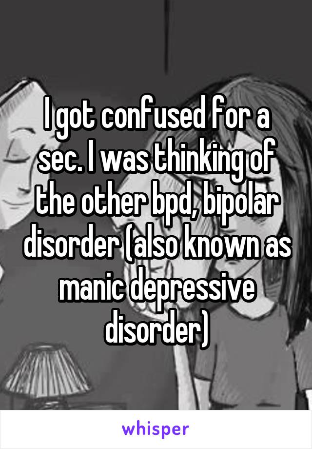 I got confused for a sec. I was thinking of the other bpd, bipolar disorder (also known as manic depressive disorder)