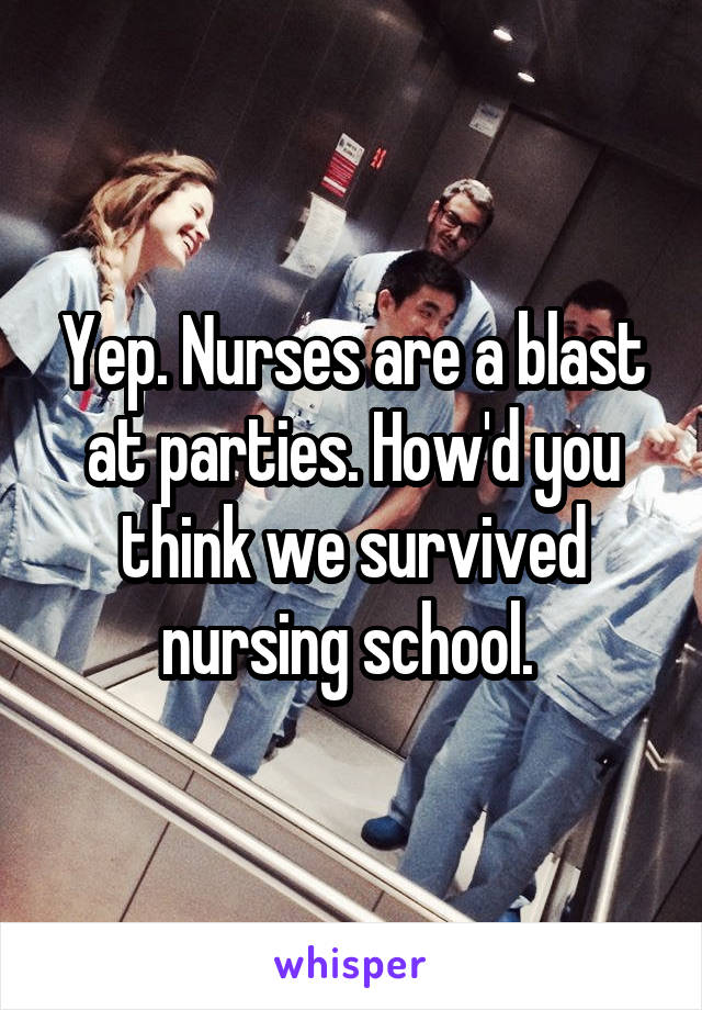 Yep. Nurses are a blast at parties. How'd you think we survived nursing school. 