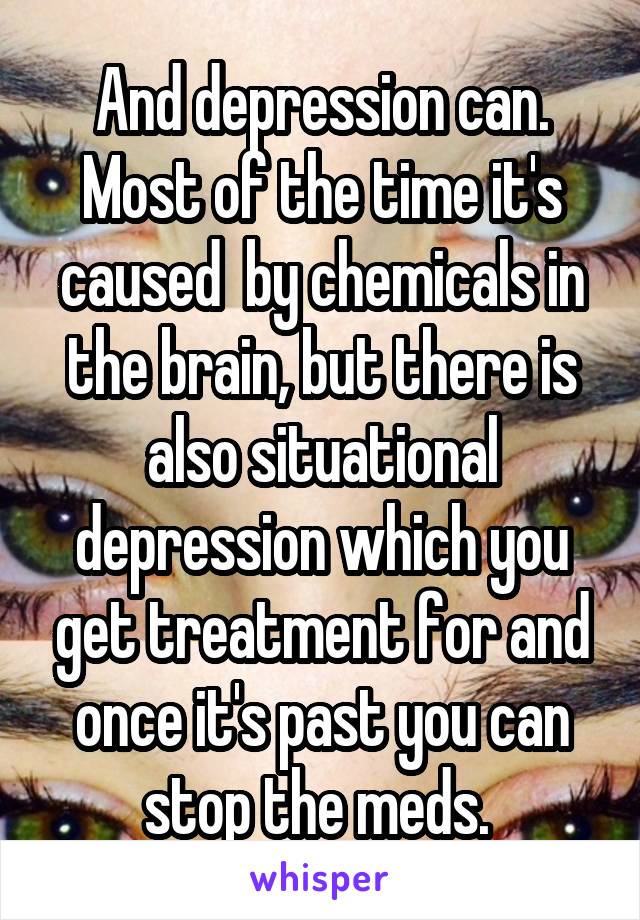 And depression can. Most of the time it's caused  by chemicals in the brain, but there is also situational depression which you get treatment for and once it's past you can stop the meds. 