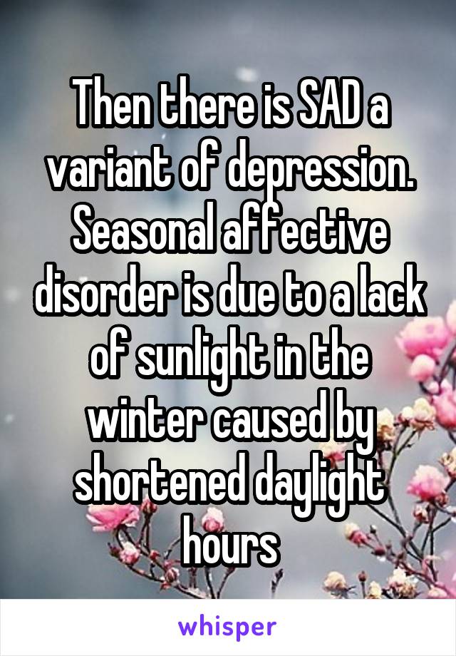 Then there is SAD a variant of depression. Seasonal affective disorder is due to a lack of sunlight in the winter caused by shortened daylight hours