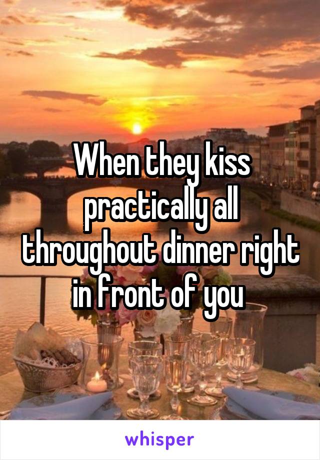 When they kiss practically all throughout dinner right in front of you 