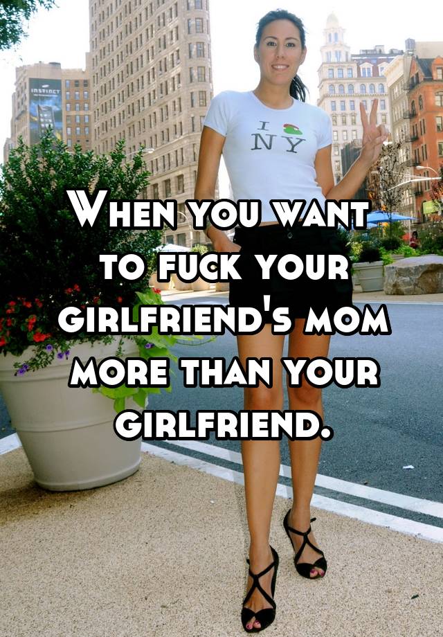When you want to fuck your girlfriends mom more than your girlfriend.