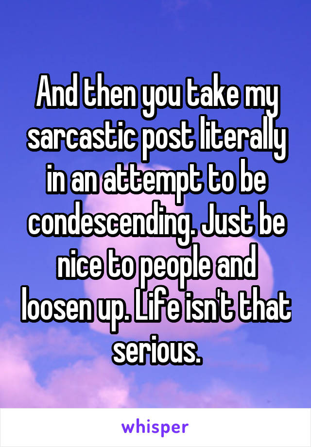 And then you take my sarcastic post literally in an attempt to be condescending. Just be nice to people and loosen up. Life isn't that serious.