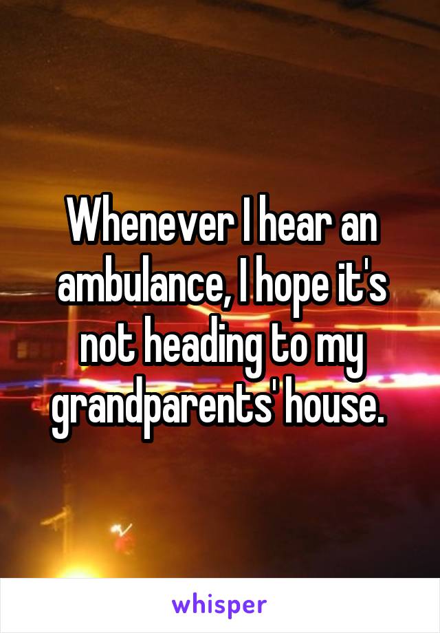 Whenever I hear an ambulance, I hope it's not heading to my grandparents' house. 
