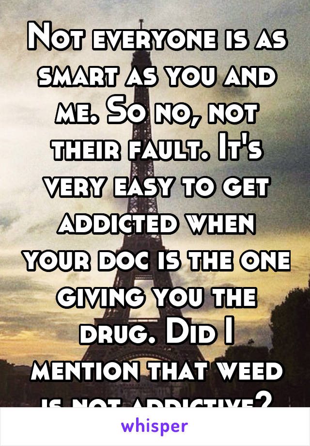 Not everyone is as smart as you and me. So no, not their fault. It's very easy to get addicted when your doc is the one giving you the drug. Did I mention that weed is not addictive?