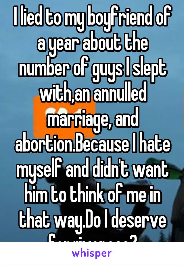 I lied to my boyfriend of a year about the number of guys I slept with,an annulled marriage, and abortion.Because I hate myself and didn't want him to think of me in that way.Do I deserve forgiveness?