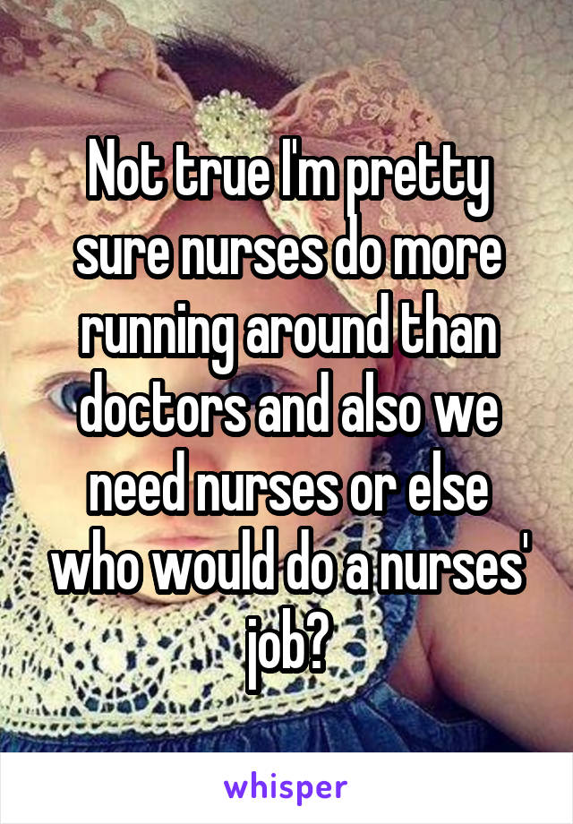 Not true I'm pretty sure nurses do more running around than doctors and also we need nurses or else who would do a nurses' job?