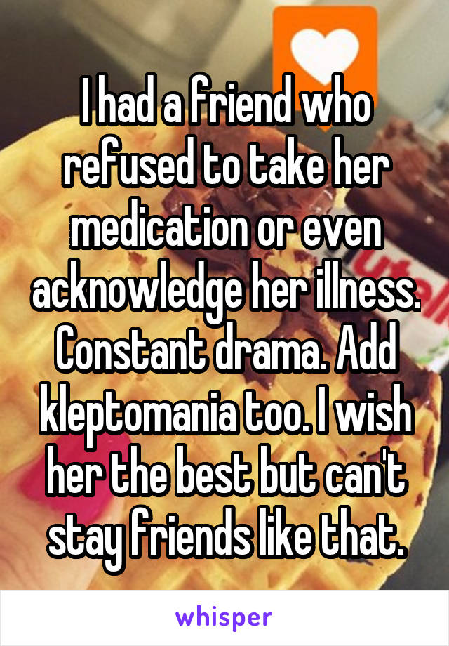 I had a friend who refused to take her medication or even acknowledge her illness. Constant drama. Add kleptomania too. I wish her the best but can't stay friends like that.