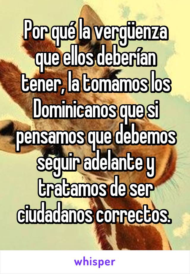 Por qué la vergüenza que ellos deberían tener, la tomamos los Dominicanos que si pensamos que debemos seguir adelante y tratamos de ser ciudadanos correctos. 
