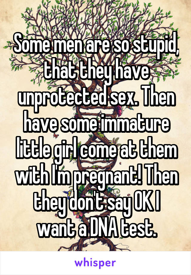 Some men are so stupid, that they have unprotected sex. Then have some immature little girl come at them with I'm pregnant! Then they don't say OK I want a DNA test.