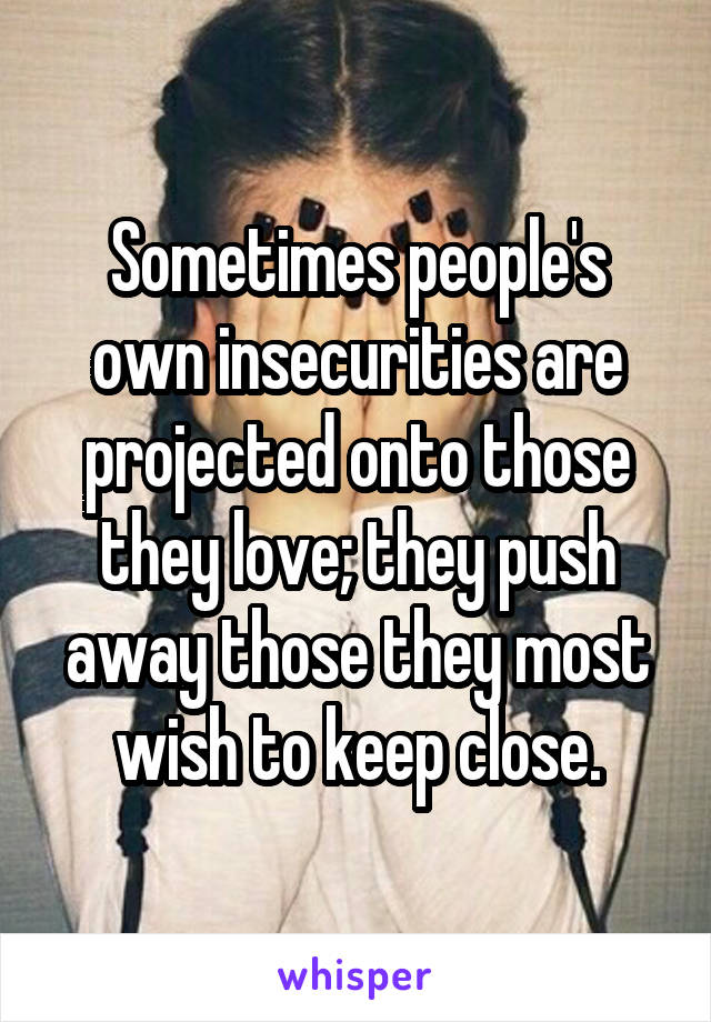 Sometimes people's own insecurities are projected onto those they love; they push away those they most wish to keep close.