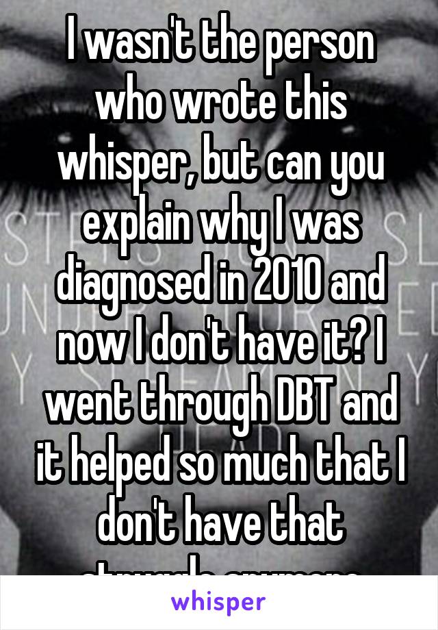 I wasn't the person who wrote this whisper, but can you explain why I was diagnosed in 2010 and now I don't have it? I went through DBT and it helped so much that I don't have that struggle anymore