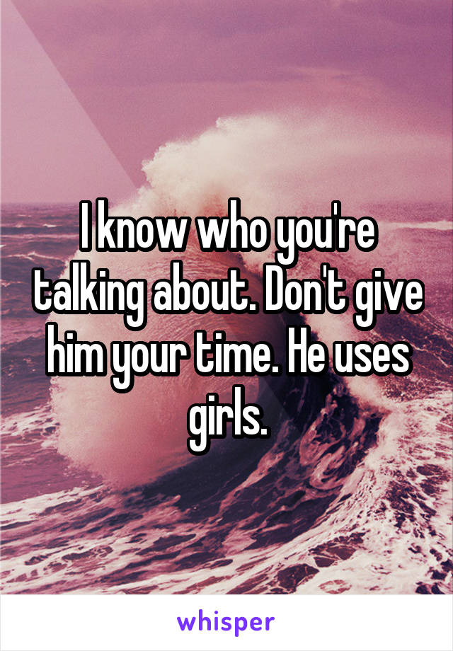 I know who you're talking about. Don't give him your time. He uses girls.