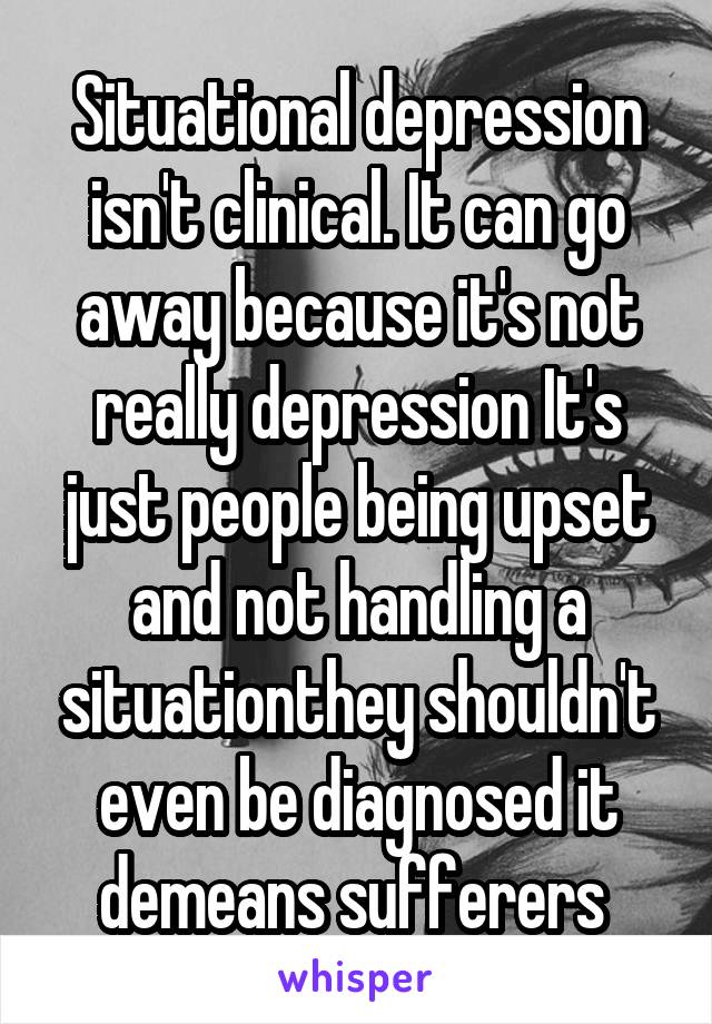 Situational depression isn't clinical. It can go away because it's not really depression It's just people being upset and not handling a situationthey shouldn't even be diagnosed it demeans sufferers 