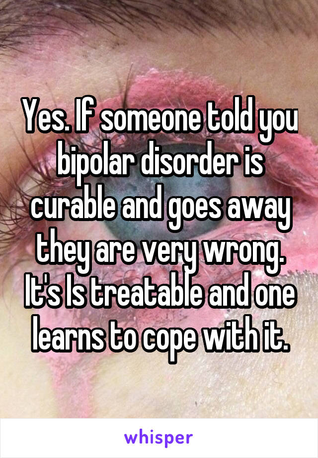 Yes. If someone told you bipolar disorder is curable and goes away they are very wrong. It's Is treatable and one learns to cope with it.