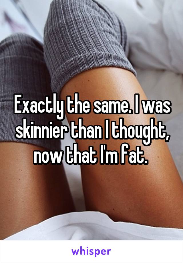 Exactly the same. I was skinnier than I thought, now that I'm fat. 