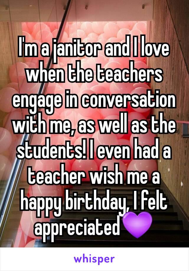 I'm a janitor and I love when the teachers engage in conversation with me, as well as the students! I even had a teacher wish me a happy birthday, I felt appreciated💜
