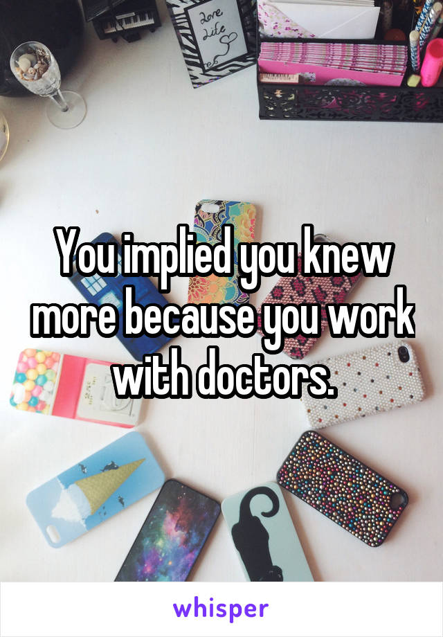 You implied you knew more because you work with doctors.