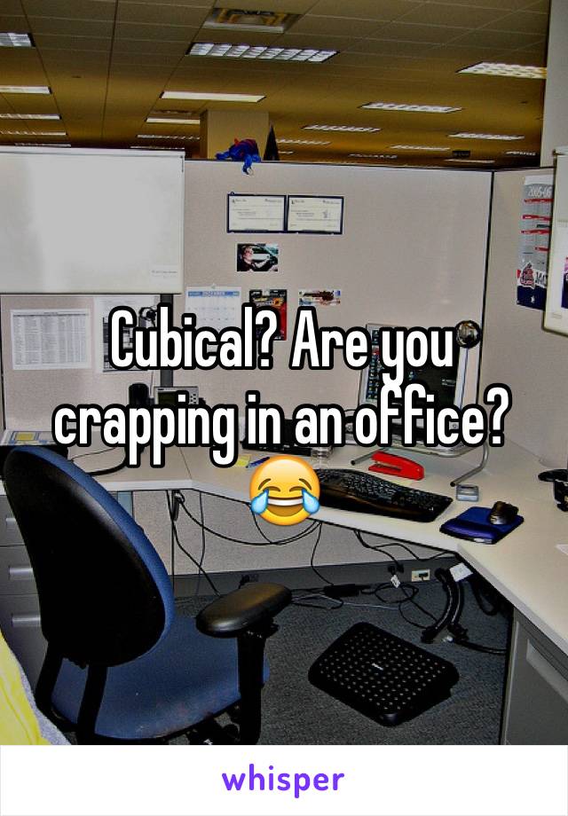 Cubical? Are you crapping in an office? 😂