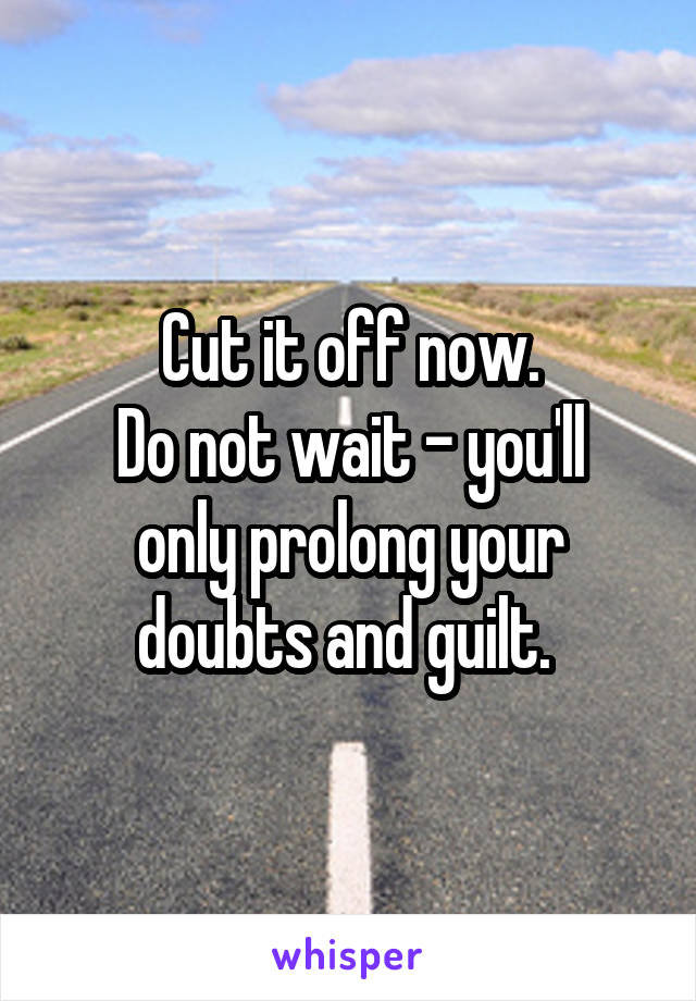 Cut it off now.
Do not wait - you'll only prolong your doubts and guilt. 