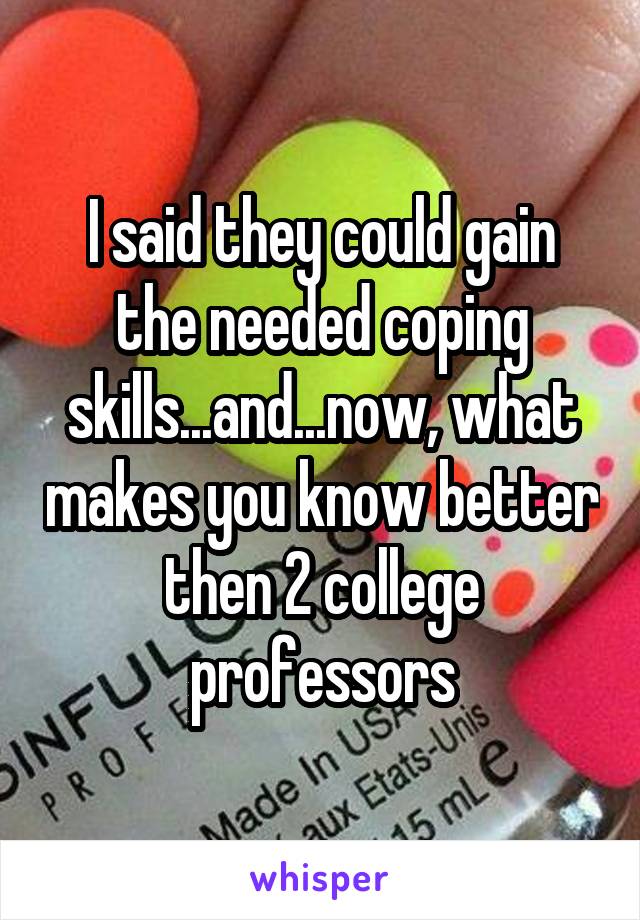 I said they could gain the needed coping skills...and...now, what makes you know better then 2 college professors