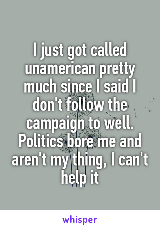 I just got called unamerican pretty much since I said I don't follow the campaign to well. Politics bore me and aren't my thing, I can't help it