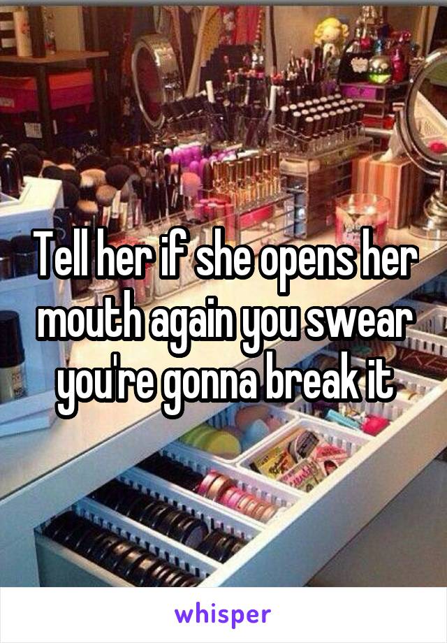 Tell her if she opens her mouth again you swear you're gonna break it