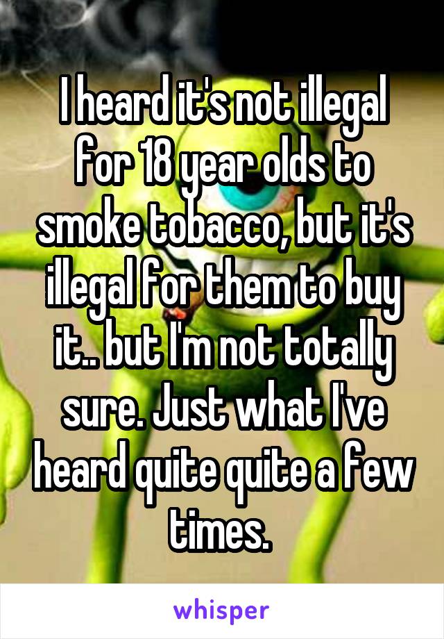 I heard it's not illegal for 18 year olds to smoke tobacco, but it's illegal for them to buy it.. but I'm not totally sure. Just what I've heard quite quite a few times. 