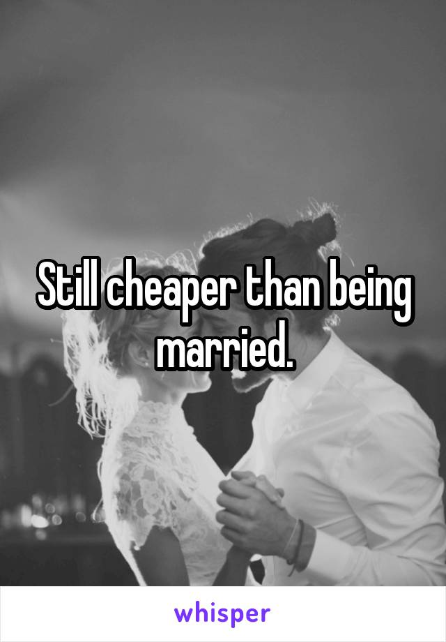 Still cheaper than being married.