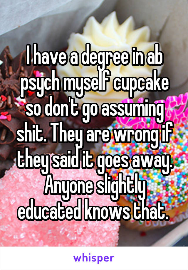 I have a degree in ab psych myself cupcake so don't go assuming shit. They are wrong if they said it goes away. Anyone slightly educated knows that. 