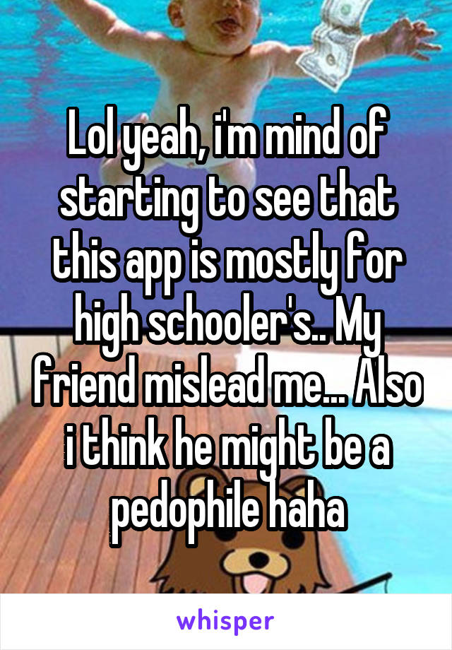 Lol yeah, i'm mind of starting to see that this app is mostly for high schooler's.. My friend mislead me... Also i think he might be a pedophile haha