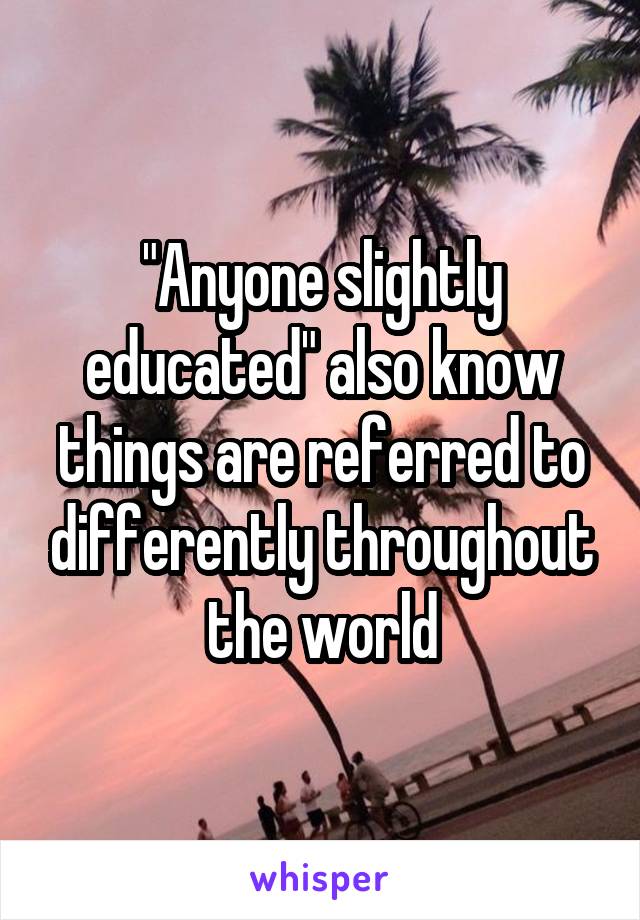 "Anyone slightly educated" also know things are referred to differently throughout the world