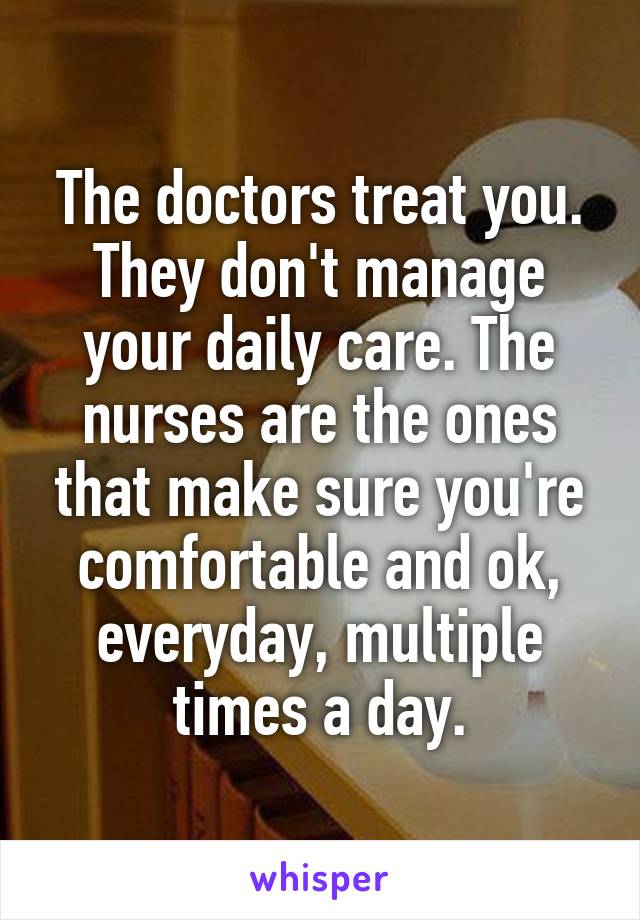 The doctors treat you. They don't manage your daily care. The nurses are the ones that make sure you're comfortable and ok, everyday, multiple times a day.