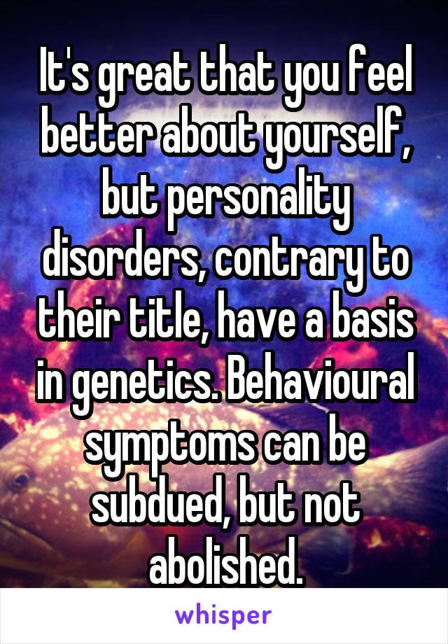 It's great that you feel better about yourself, but personality disorders, contrary to their title, have a basis in genetics. Behavioural symptoms can be subdued, but not abolished.