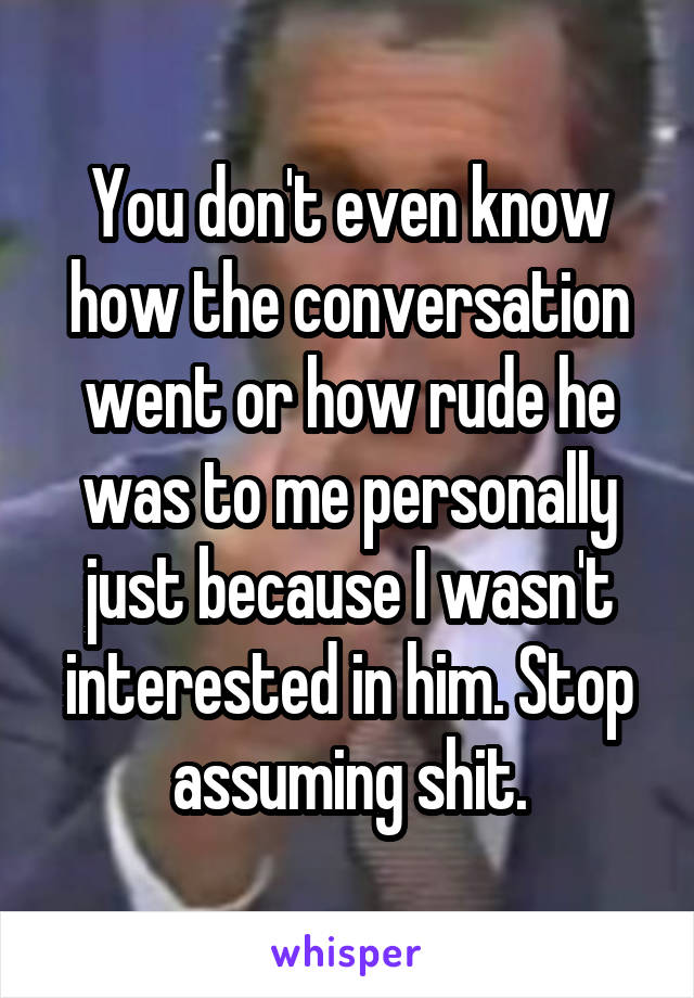 You don't even know how the conversation went or how rude he was to me personally just because I wasn't interested in him. Stop assuming shit.