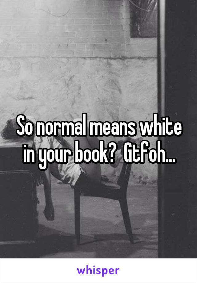 So normal means white in your book?  Gtfoh...