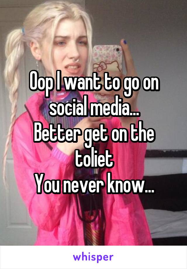 Oop I want to go on social media...
Better get on the toliet
You never know...
