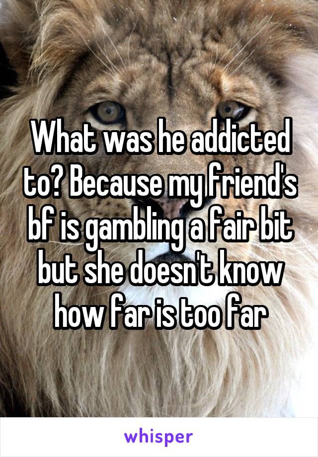 What was he addicted to? Because my friend's bf is gambling a fair bit but she doesn't know how far is too far