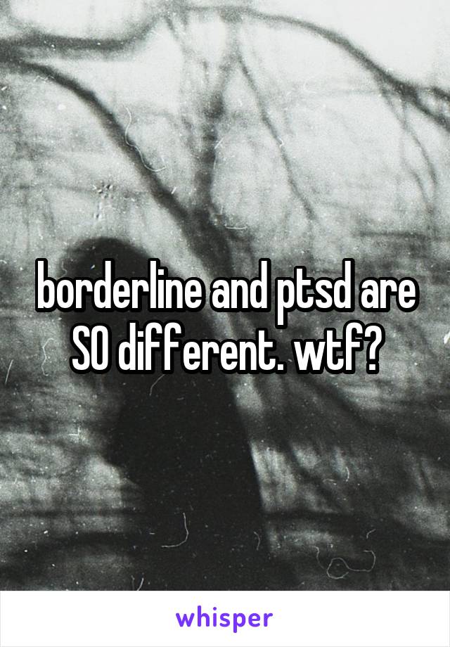 borderline and ptsd are SO different. wtf?