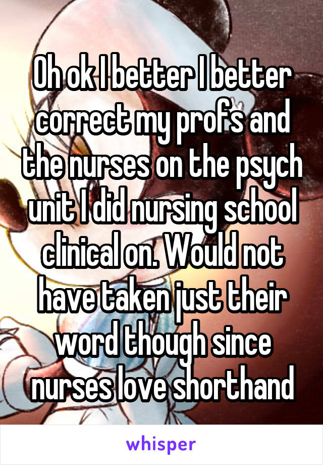 Oh ok I better I better correct my profs and the nurses on the psych unit I did nursing school clinical on. Would not have taken just their word though since nurses love shorthand