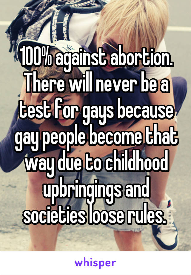 100% against abortion. There will never be a test for gays because gay people become that way due to childhood upbringings and societies loose rules. 