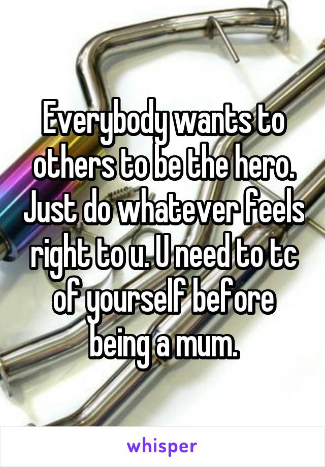 Everybody wants to others to be the hero. Just do whatever feels right to u. U need to tc of yourself before being a mum.