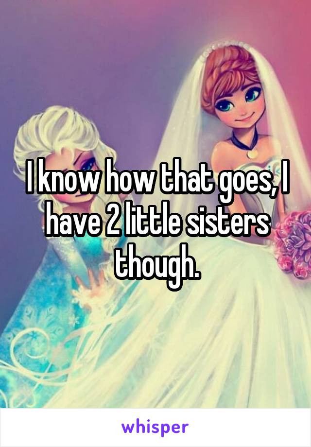 I know how that goes, I have 2 little sisters though.