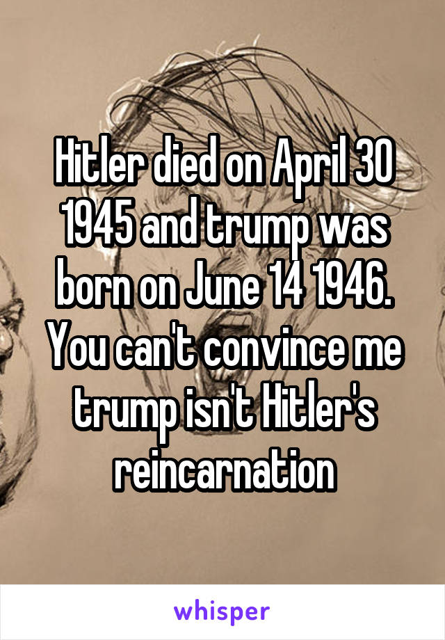 Hitler died on April 30 1945 and trump was born on June 14 1946. You can't convince me trump isn't Hitler's reincarnation